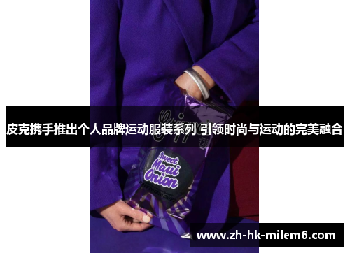 皮克携手推出个人品牌运动服装系列 引领时尚与运动的完美融合