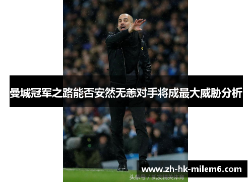 曼城冠军之路能否安然无恙对手将成最大威胁分析