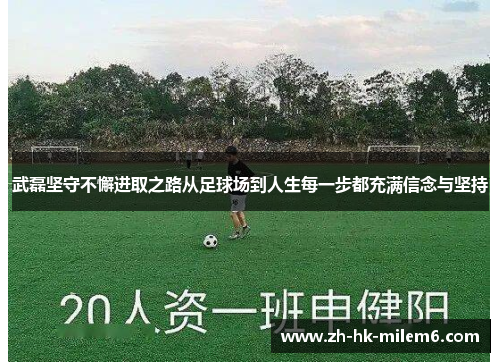 武磊坚守不懈进取之路从足球场到人生每一步都充满信念与坚持