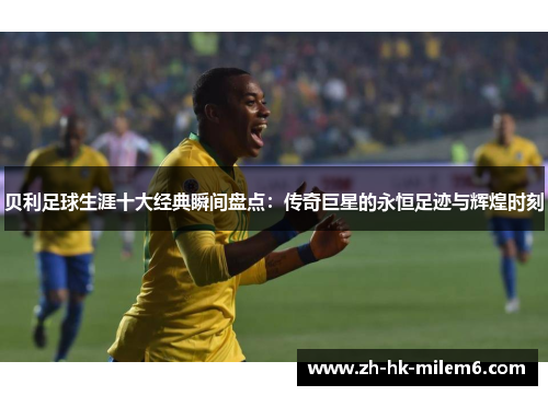 贝利足球生涯十大经典瞬间盘点：传奇巨星的永恒足迹与辉煌时刻