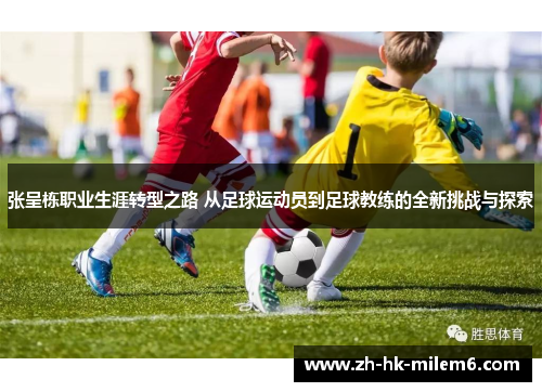 张呈栋职业生涯转型之路 从足球运动员到足球教练的全新挑战与探索