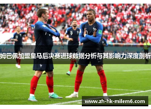 姆巴佩加盟皇马后决赛进球数据分析与其影响力深度剖析