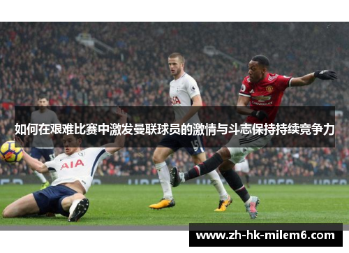 如何在艰难比赛中激发曼联球员的激情与斗志保持持续竞争力