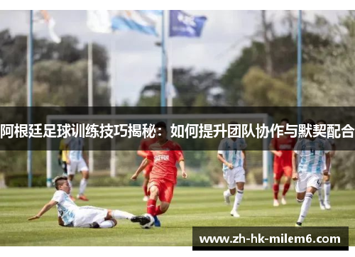 阿根廷足球训练技巧揭秘：如何提升团队协作与默契配合